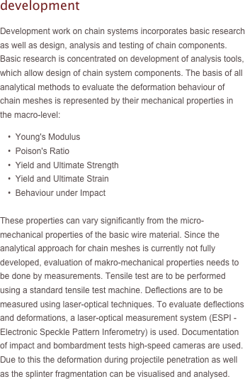 development

Development work on chain systems incorporates basic research as well as design, analysis and testing of chain components. Basic research is concentrated on development of analysis tools, which allow design of chain system components. The basis of all analytical methods to evaluate the deformation behaviour of chain meshes is represented by their mechanical properties in the macro-level:
	•  Young's Modulus
	•  Poison's Ratio
	•  Yield and Ultimate Strength
	•  Yield and Ultimate Strain
	•  Behaviour under Impact

These properties can vary significantly from the micro-mechanical properties of the basic wire material. Since the analytical approach for chain meshes is currently not fully developed, evaluation of makro-mechanical properties needs to be done by measurements. Tensile test are to be performed using a standard tensile test machine. Deflections are to be measured using laser-optical techniques. To evaluate deflections and deformations, a laser-optical measurement system (ESPI - Electronic Speckle Pattern Inferometry) is used. Documentation of impact and bombardment tests high-speed cameras are used. Due to this the deformation during projectile penetration as well as the splinter fragmentation can be visualised and analysed.